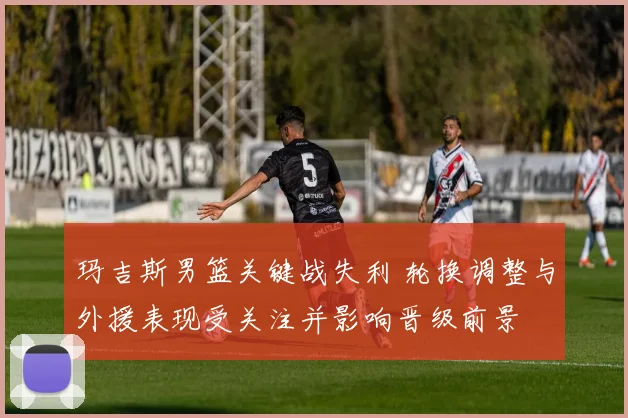 玛吉斯男篮关键战失利 轮换调整与外援表现受关注并影响晋级前景