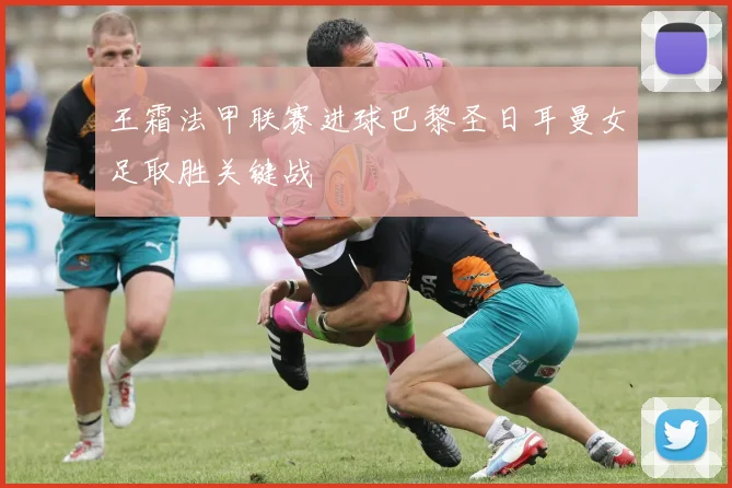王霜法甲联赛进球巴黎圣日耳曼女足取胜关键战