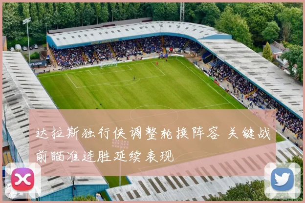 达拉斯独行侠调整轮换阵容 关键战前瞄准连胜延续表现