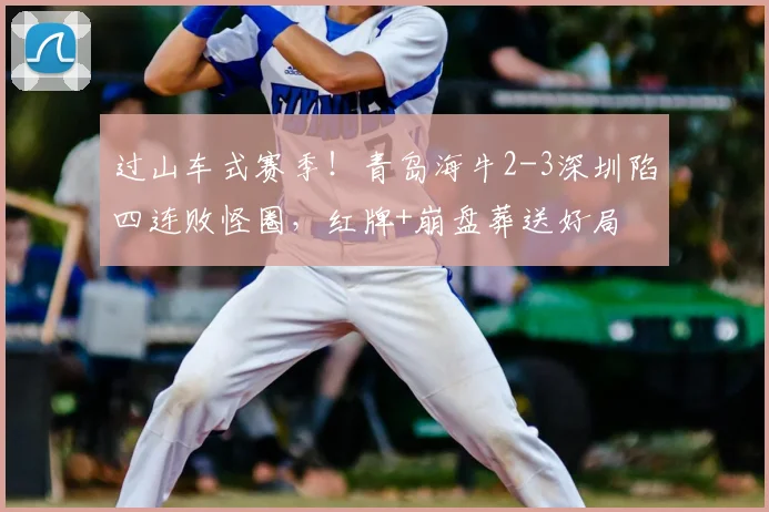 过山车式赛季!青岛海牛2-3深圳陷四连败怪圈,红牌+崩盘葬送好局