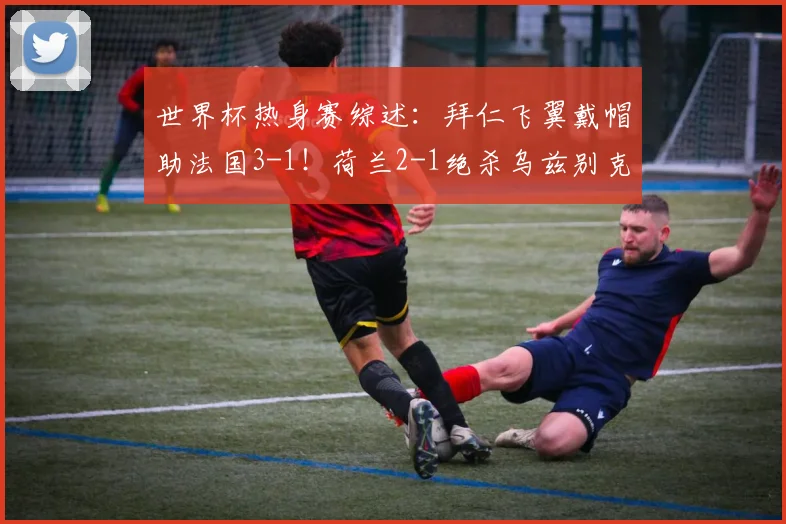 世界杯热身赛综述:拜仁飞翼戴帽助法国3-1!荷兰2-1绝杀乌兹别克