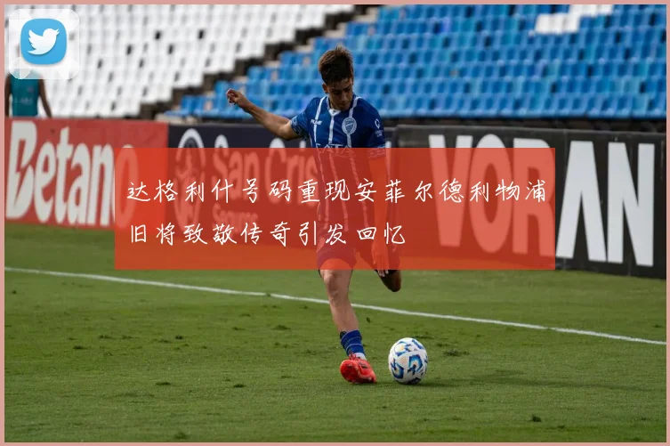 达格利什号码重现安菲尔德利物浦旧将致敬传奇引发回忆