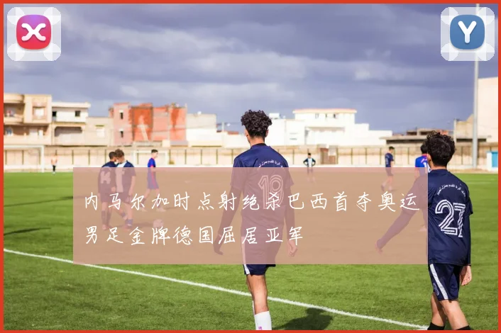 内马尔加时点射绝杀巴西首夺奥运男足金牌德国屈居亚军
