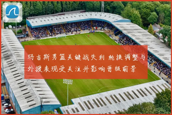玛吉斯男篮关键战失利 轮换调整与外援表现受关注并影响晋级前景