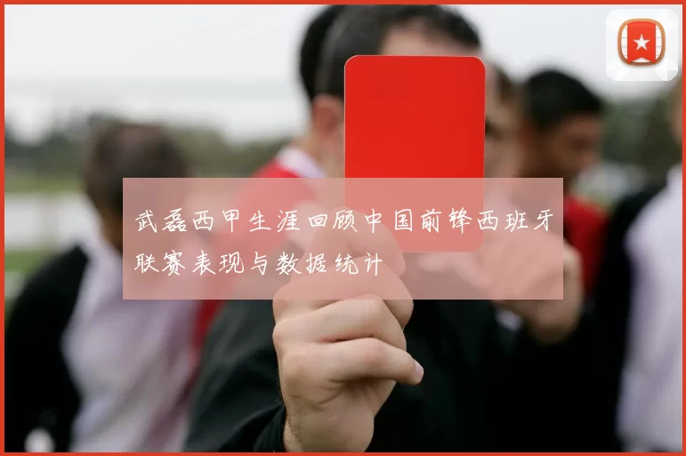 武磊西甲生涯回顾中国前锋西班牙联赛表现与数据统计