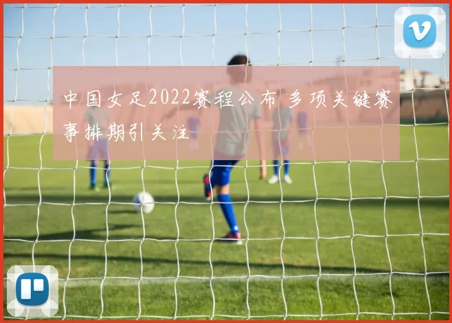 中国女足2022赛程公布 多项关键赛事排期引关注