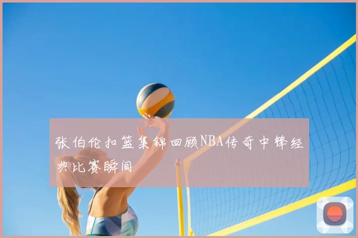 张伯伦扣篮集锦回顾NBA传奇中锋经典比赛瞬间