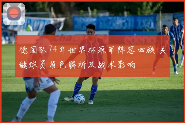德国队74年世界杯冠军阵容回顾 关键球员角色解析及战术影响