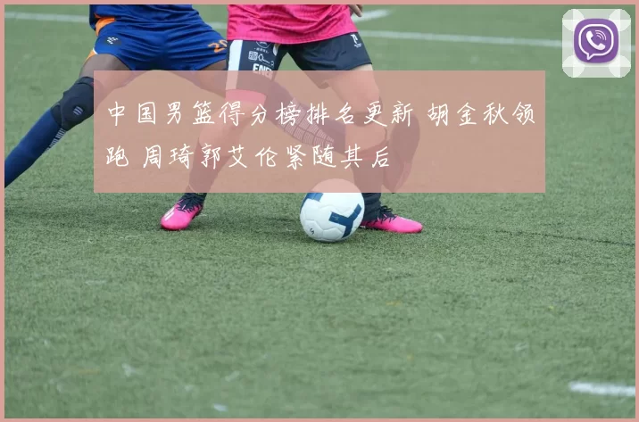 中国男篮得分榜排名更新 胡金秋领跑 周琦郭艾伦紧随其后