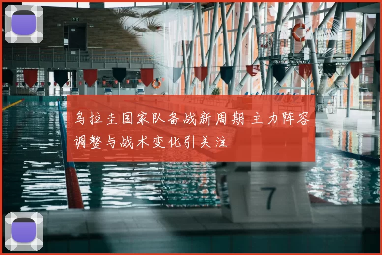 乌拉圭国家队备战新周期 主力阵容调整与战术变化引关注