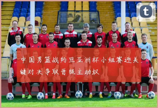 中国男篮战约旦亚洲杯小组赛迎关键对决争取晋级主动权