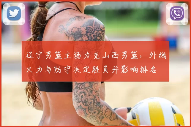 辽宁男篮主场力克山西男篮，外线火力与防守决定胜负并影响排名