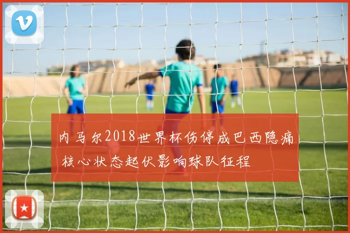 内马尔2018世界杯伤停成巴西隐痛 核心状态起伏影响球队征程