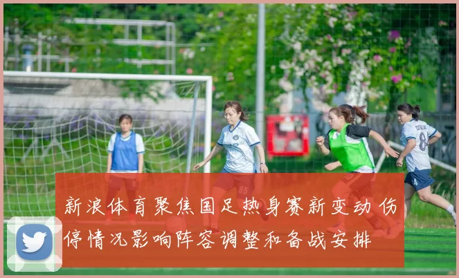 新浪体育聚焦国足热身赛新变动 伤停情况影响阵容调整和备战安排