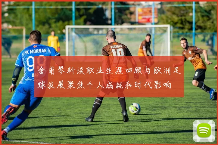 舍甫琴科谈职业生涯回顾与欧洲足球发展聚焦个人成就和时代影响
