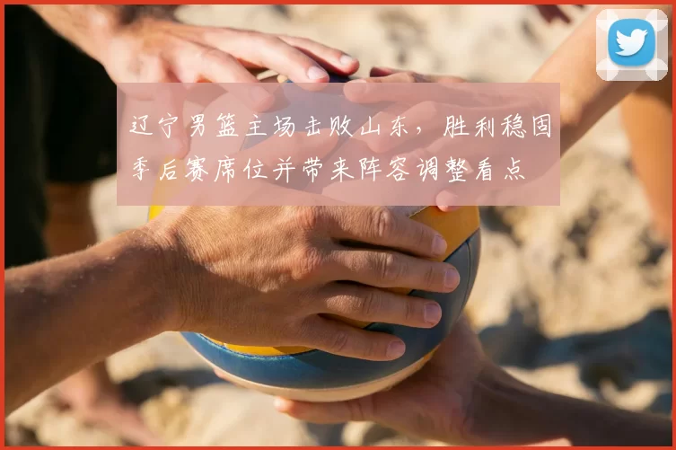 辽宁男篮主场击败山东，胜利稳固季后赛席位并带来阵容调整看点