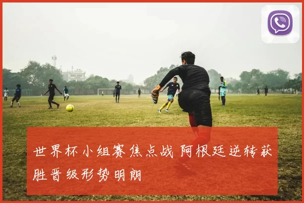 世界杯小组赛焦点战 阿根廷逆转获胜晋级形势明朗