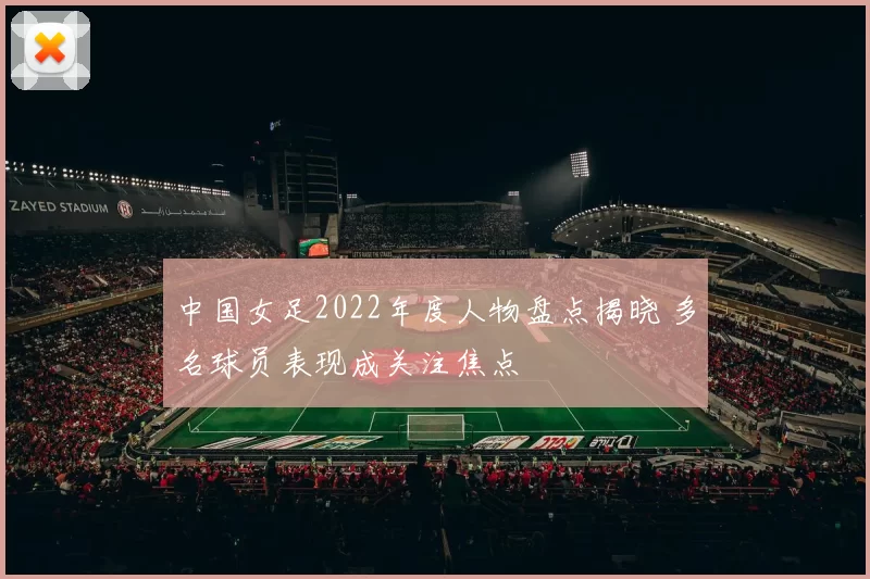 中国女足2022年度人物盘点揭晓 多名球员表现成关注焦点