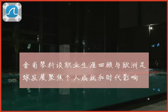 舍甫琴科谈职业生涯回顾与欧洲足球发展聚焦个人成就和时代影响