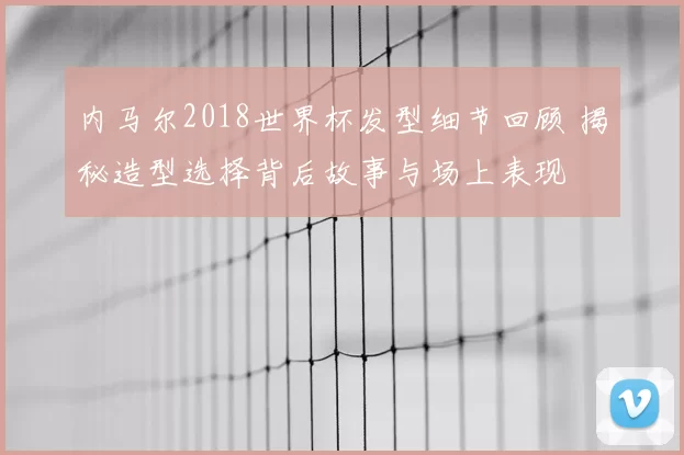 内马尔2018世界杯发型细节回顾 揭秘造型选择背后故事与场上表现