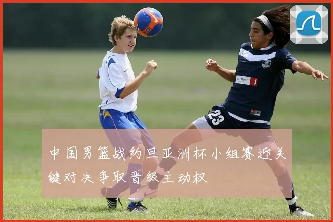 中国男篮战约旦亚洲杯小组赛迎关键对决争取晋级主动权