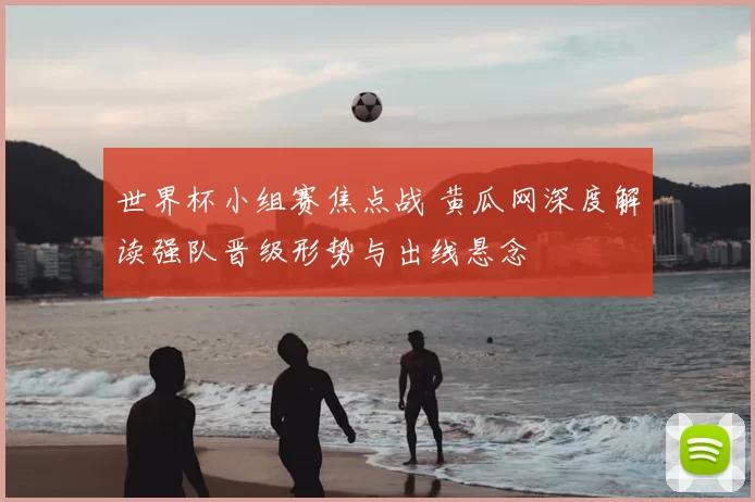 世界杯小组赛焦点战 黄瓜网深度解读强队晋级形势与出线悬念