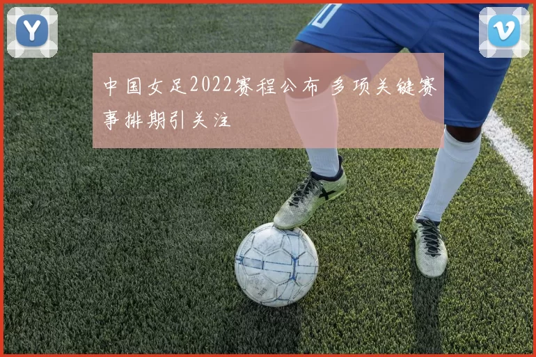 中国女足2022赛程公布 多项关键赛事排期引关注