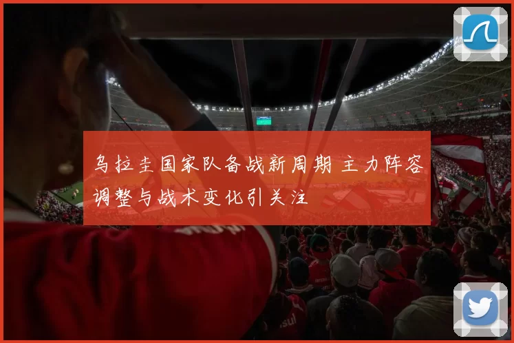乌拉圭国家队备战新周期 主力阵容调整与战术变化引关注