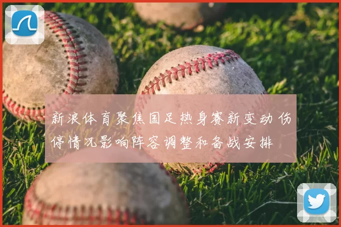 新浪体育聚焦国足热身赛新变动 伤停情况影响阵容调整和备战安排