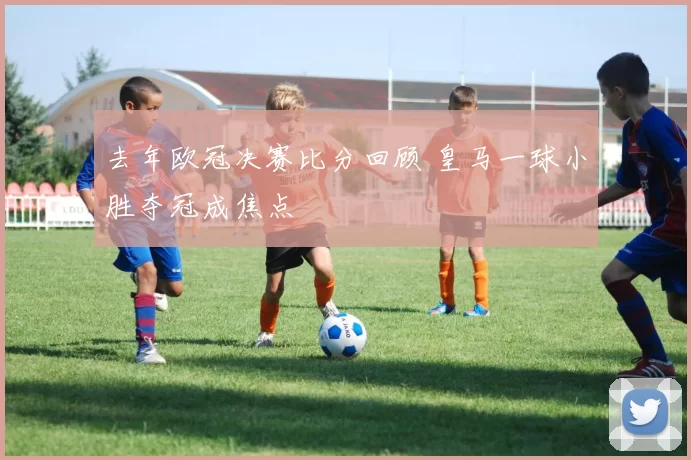 去年欧冠决赛比分回顾 皇马一球小胜夺冠成焦点