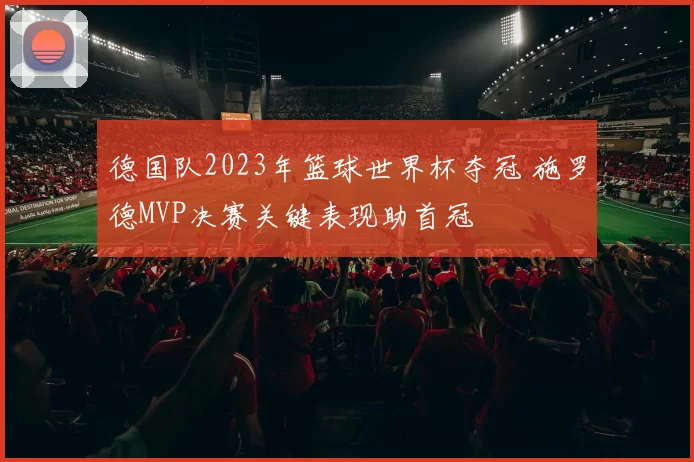 德国队2023年篮球世界杯夺冠 施罗德MVP决赛关键表现助首冠