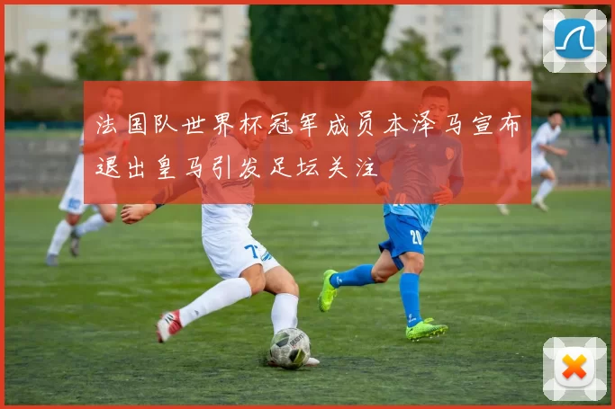 法国队世界杯冠军成员本泽马宣布退出皇马引发足坛关注