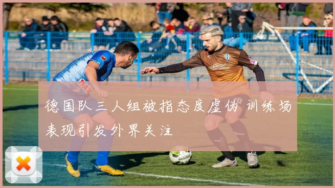 德国队三人组被指态度虚伪 训练场表现引发外界关注