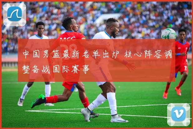 中国男篮最新名单出炉 核心阵容调整备战国际赛事