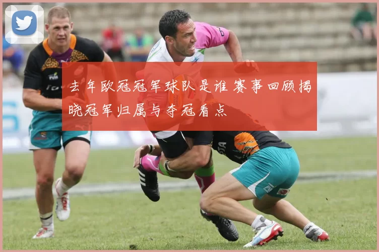 去年欧冠冠军球队是谁 赛事回顾揭晓冠军归属与夺冠看点
