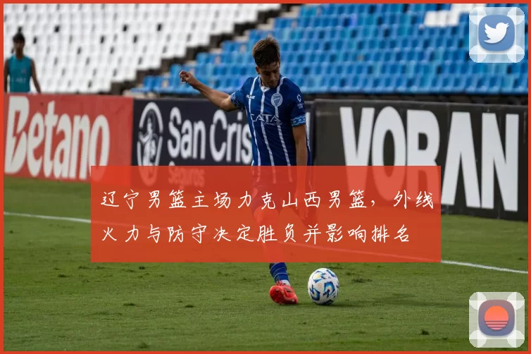 辽宁男篮主场力克山西男篮，外线火力与防守决定胜负并影响排名