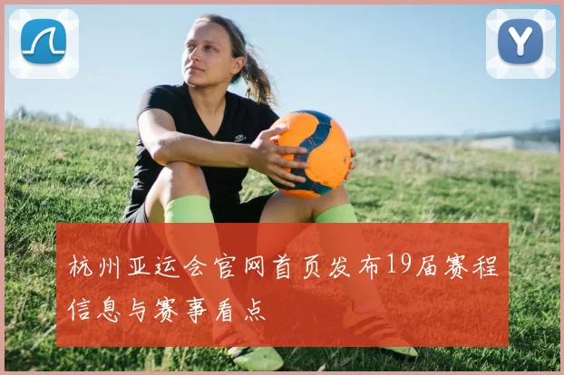 杭州亚运会官网首页发布19届赛程信息与赛事看点