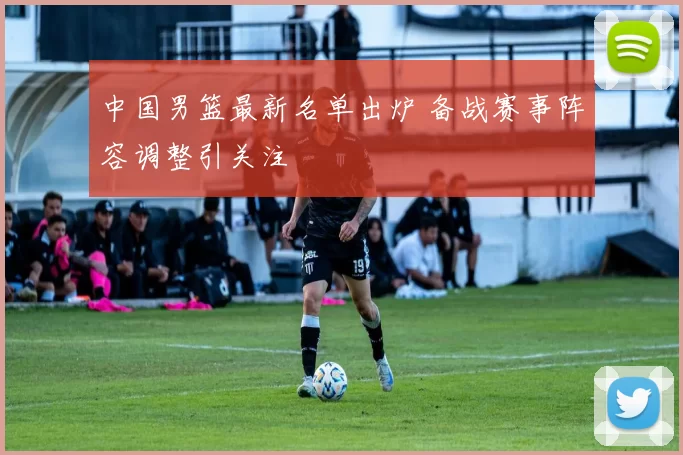 中国男篮最新名单出炉 备战赛事阵容调整引关注