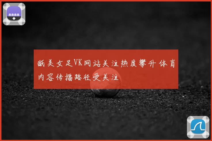 舐美女足VK网站关注热度攀升 体育内容传播路径受关注
