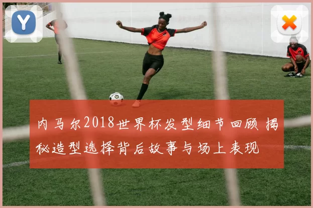 内马尔2018世界杯发型细节回顾 揭秘造型选择背后故事与场上表现