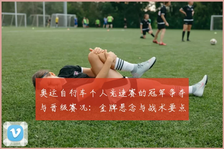 奥运自行车个人竞速赛的冠军争夺与晋级赛况:金牌悬念与战术要点解析