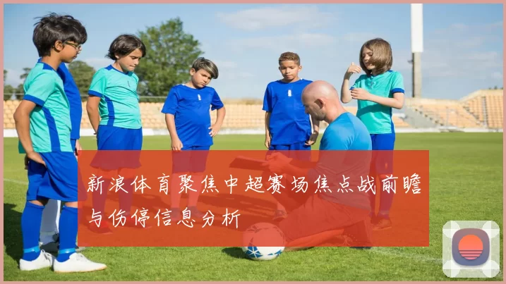 新浪体育聚焦中超赛场焦点战前瞻与伤停信息分析