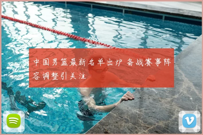 中国男篮最新名单出炉 备战赛事阵容调整引关注