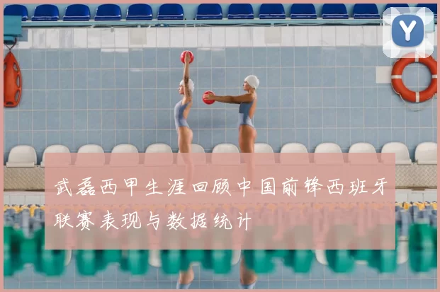 武磊西甲生涯回顾中国前锋西班牙联赛表现与数据统计